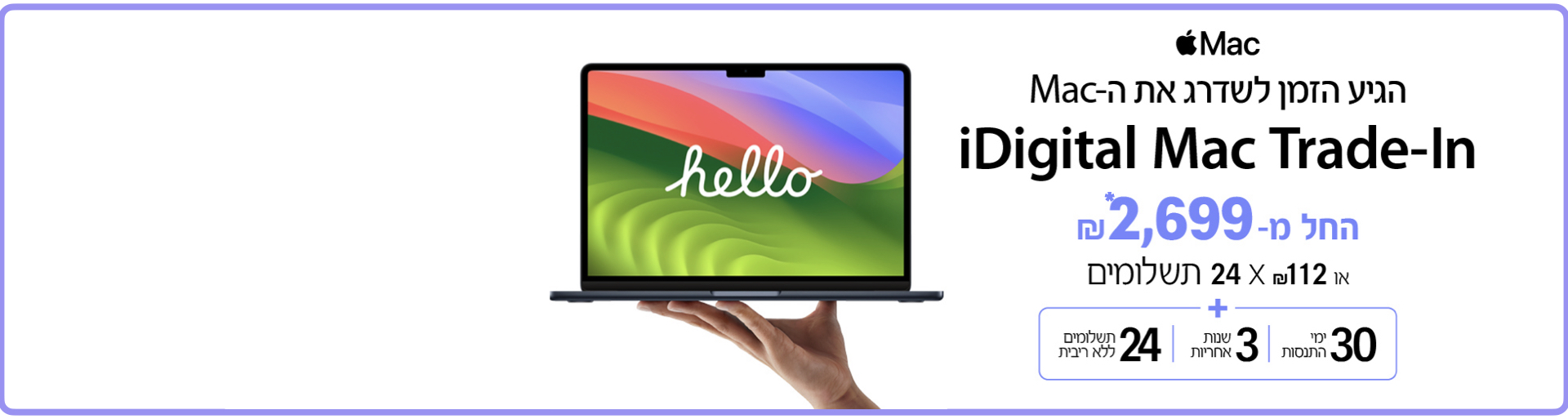 הגיע הזמן לשדרג את ה-Mac. iDigital Mac Trade-In. החל מ-₪2,699 או ₪112 X 24 תשלומים. 30 ימי התנסות, 3 שנות אחריות, 24 תשלומים ללא ריבית
